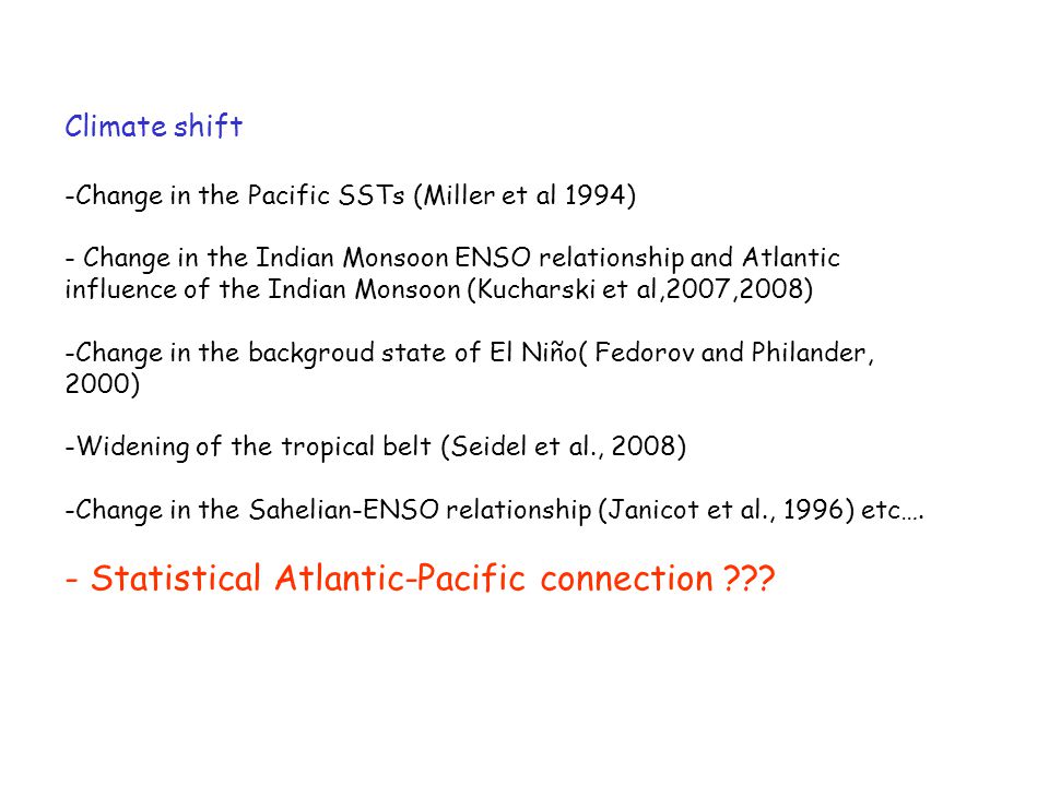 Climate shift -Change in the Pacific SSTs (Miller et al 1994) - Change in the Indian Monsoon ENSO relationship and Atlantic influence of the Indian Monsoon (Kucharski et al,2007,2008) -Change in the backgroud state of El Niño( Fedorov and Philander, 2000) -Widening of the tropical belt (Seidel et al., 2008) -Change in the Sahelian-ENSO relationship (Janicot et al., 1996) etc….