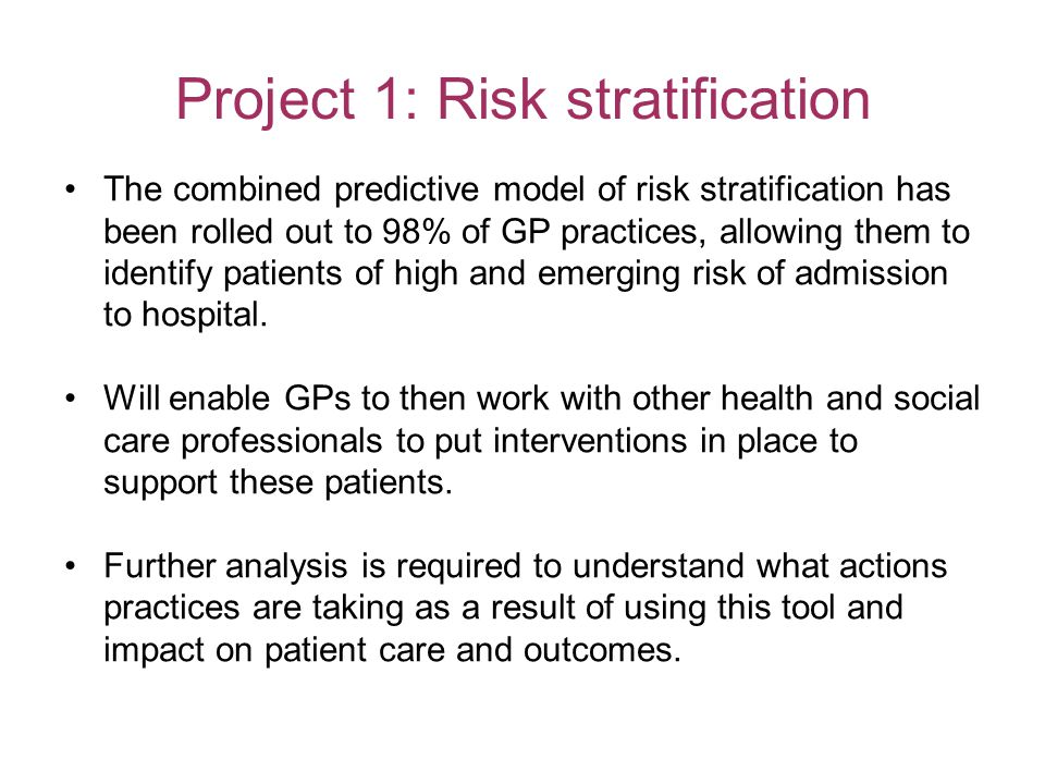 Project 1: Risk stratification The combined predictive model of risk stratification has been rolled out to 98% of GP practices, allowing them to identify patients of high and emerging risk of admission to hospital.