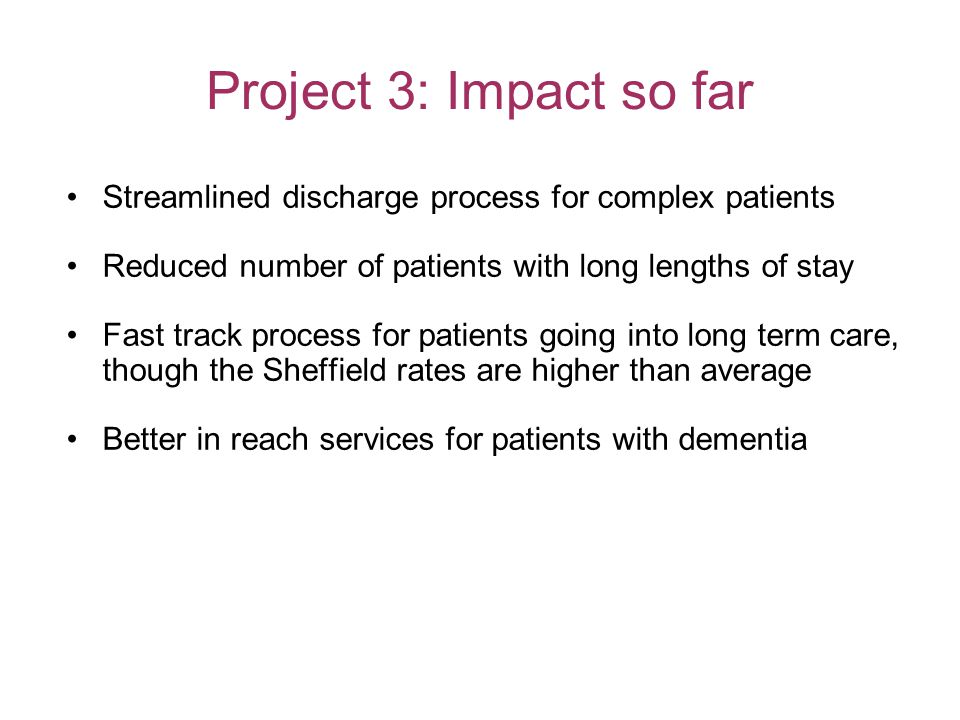 Project 3: Impact so far Streamlined discharge process for complex patients Reduced number of patients with long lengths of stay Fast track process for patients going into long term care, though the Sheffield rates are higher than average Better in reach services for patients with dementia