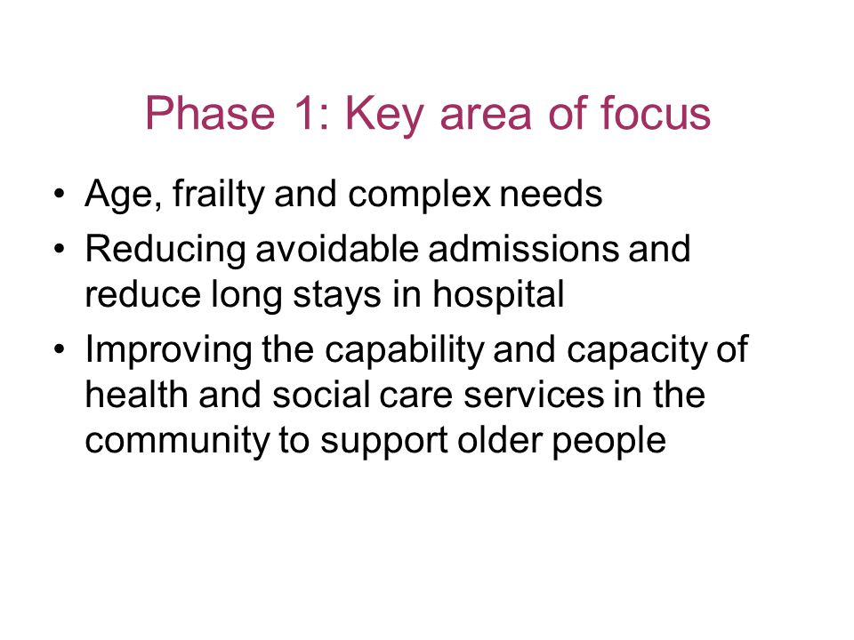 Phase 1: Key area of focus Age, frailty and complex needs Reducing avoidable admissions and reduce long stays in hospital Improving the capability and capacity of health and social care services in the community to support older people
