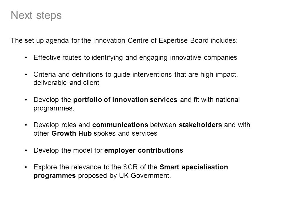 Next steps The set up agenda for the Innovation Centre of Expertise Board includes: Effective routes to identifying and engaging innovative companies Criteria and definitions to guide interventions that are high impact, deliverable and client Develop the portfolio of innovation services and fit with national programmes.