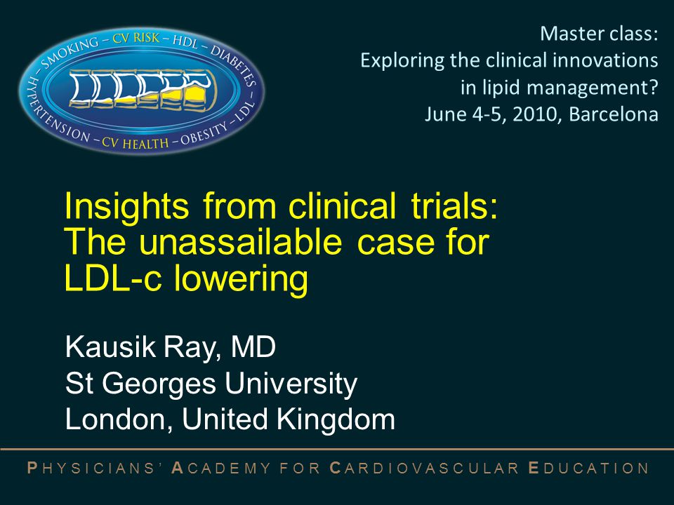 P H Y S I C I A N S ’ A C A D E M Y F O R C A R D I O V A S C U L A R E D U C A T I O N Insights from clinical trials: The unassailable case for LDL-c lowering Kausik Ray, MD St Georges University London, United Kingdom Master class: Exploring the clinical innovations in lipid management.
