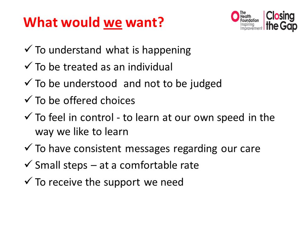 To understand what is happening To be treated as an individual To be understood and not to be judged To be offered choices To feel in control - to learn at our own speed in the way we like to learn To have consistent messages regarding our care Small steps – at a comfortable rate To receive the support we need What would we want