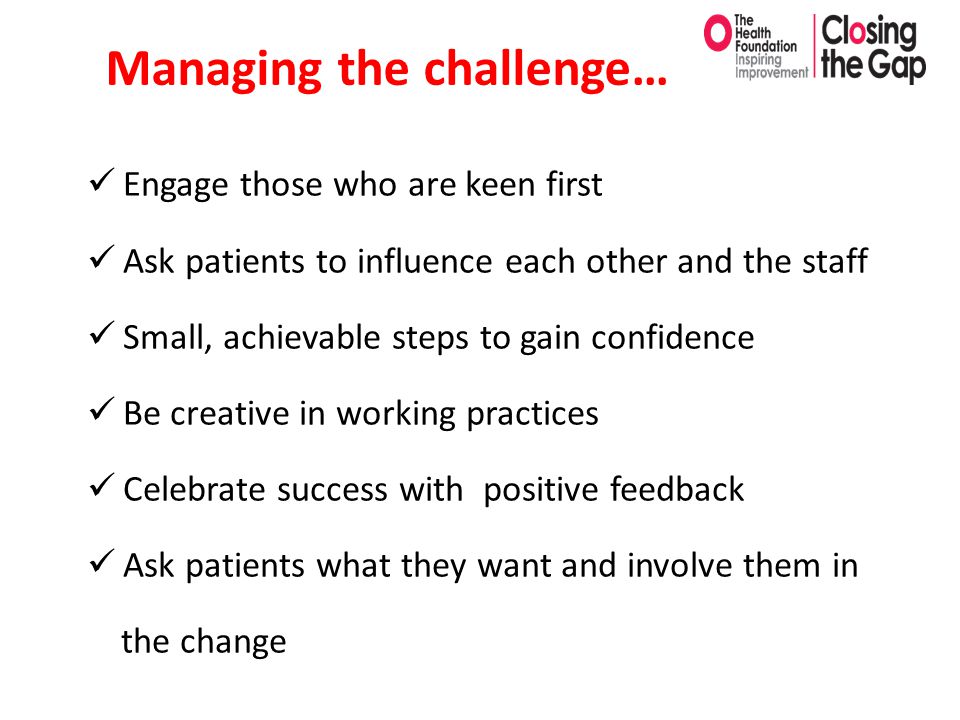 Managing the challenge… Engage those who are keen first Ask patients to influence each other and the staff Small, achievable steps to gain confidence Be creative in working practices Celebrate success with positive feedback Ask patients what they want and involve them in the change
