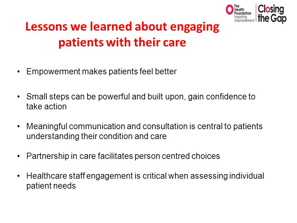 Lessons we learned about engaging patients with their care Empowerment makes patients feel better Small steps can be powerful and built upon, gain confidence to take action Meaningful communication and consultation is central to patients understanding their condition and care Partnership in care facilitates person centred choices Healthcare staff engagement is critical when assessing individual patient needs