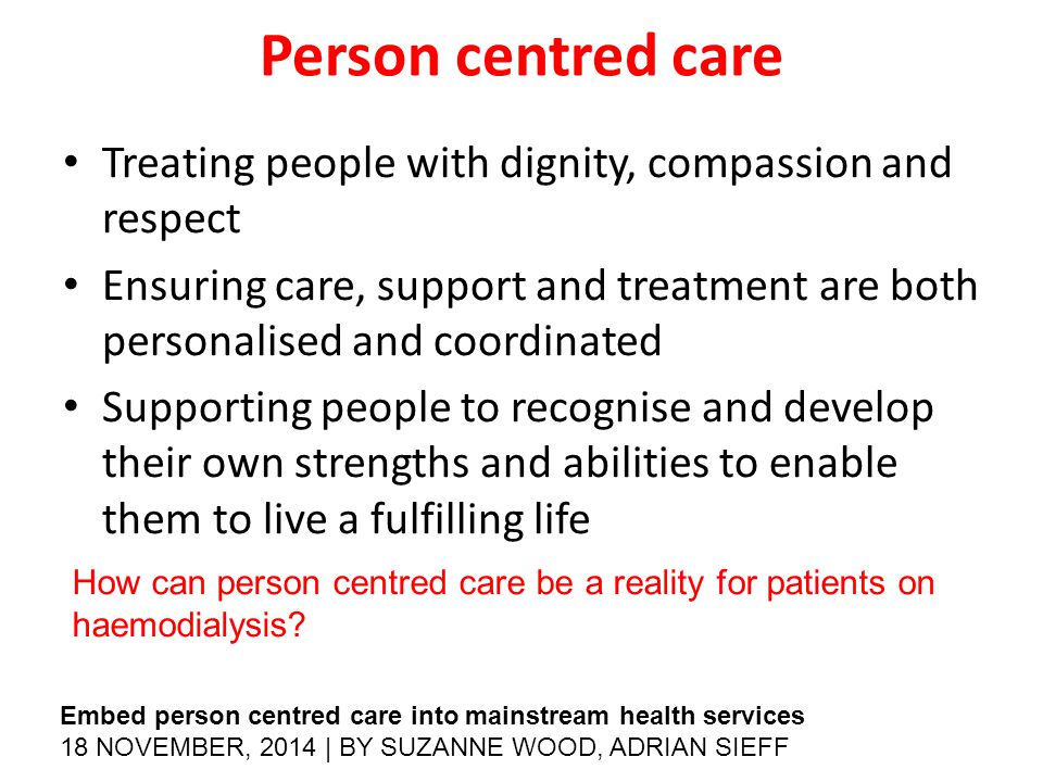 Person centred care Treating people with dignity, compassion and respect Ensuring care, support and treatment are both personalised and coordinated Supporting people to recognise and develop their own strengths and abilities to enable them to live a fulfilling life How can person centred care be a reality for patients on haemodialysis.