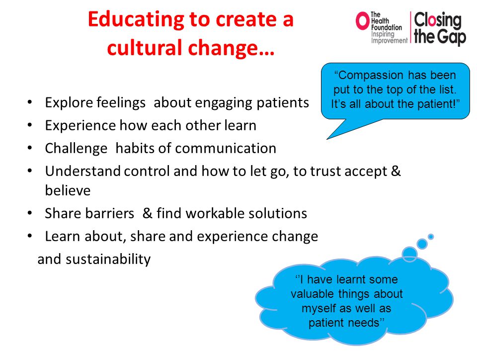Educating to create a cultural change… Explore feelings about engaging patients Experience how each other learn Challenge habits of communication Understand control and how to let go, to trust accept & believe Share barriers & find workable solutions Learn about, share and experience change and sustainability ‘’I have learnt some valuable things about myself as well as patient needs’’ Compassion has been put to the top of the list.