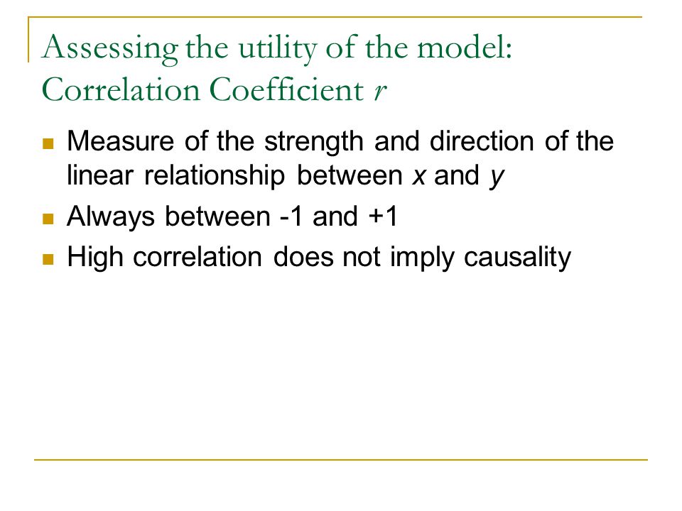 Assessing the utility of the model: Correlation Coefficient r Measure of the strength and direction of the linear relationship between x and y Always between -1 and +1 High correlation does not imply causality