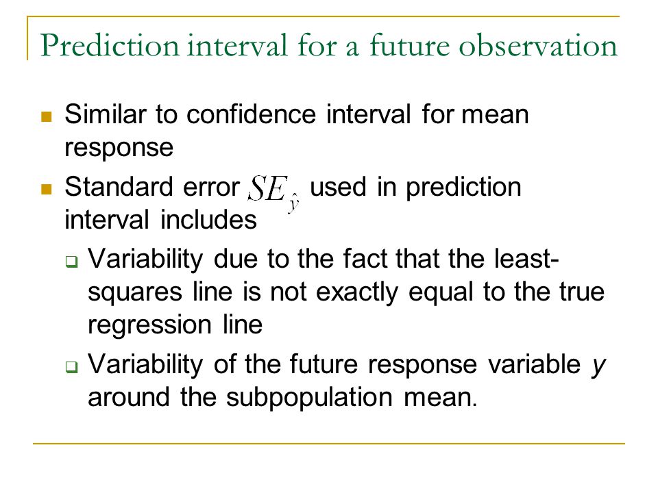 Prediction interval for a future observation Similar to confidence interval for mean response Standard error used in prediction interval includes  Variability due to the fact that the least- squares line is not exactly equal to the true regression line  Variability of the future response variable y around the subpopulation mean.