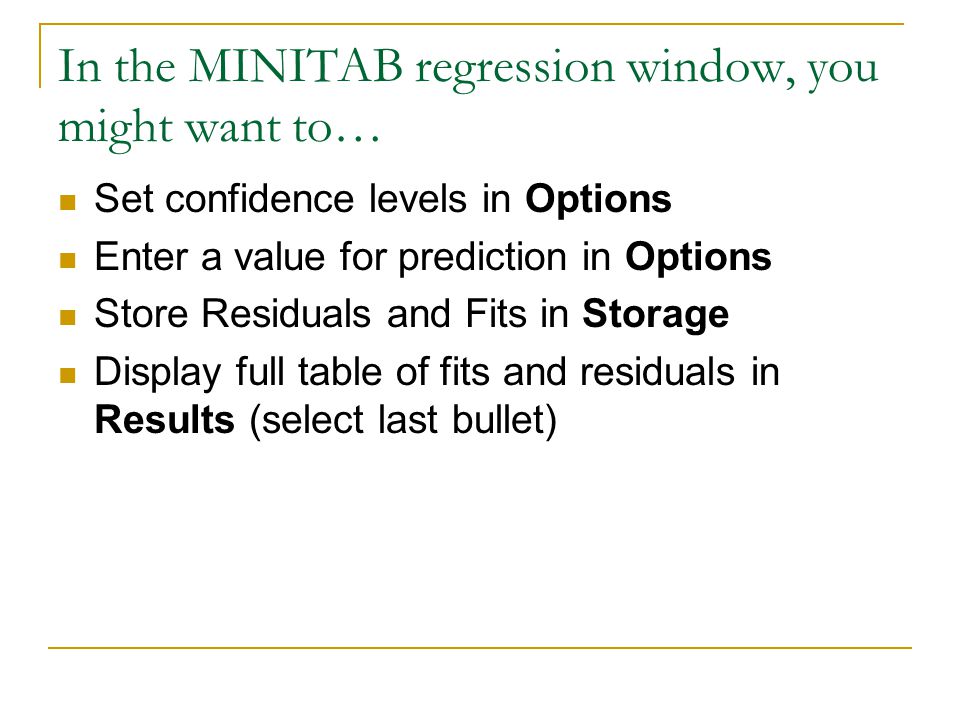 In the MINITAB regression window, you might want to… Set confidence levels in Options Enter a value for prediction in Options Store Residuals and Fits in Storage Display full table of fits and residuals in Results (select last bullet)