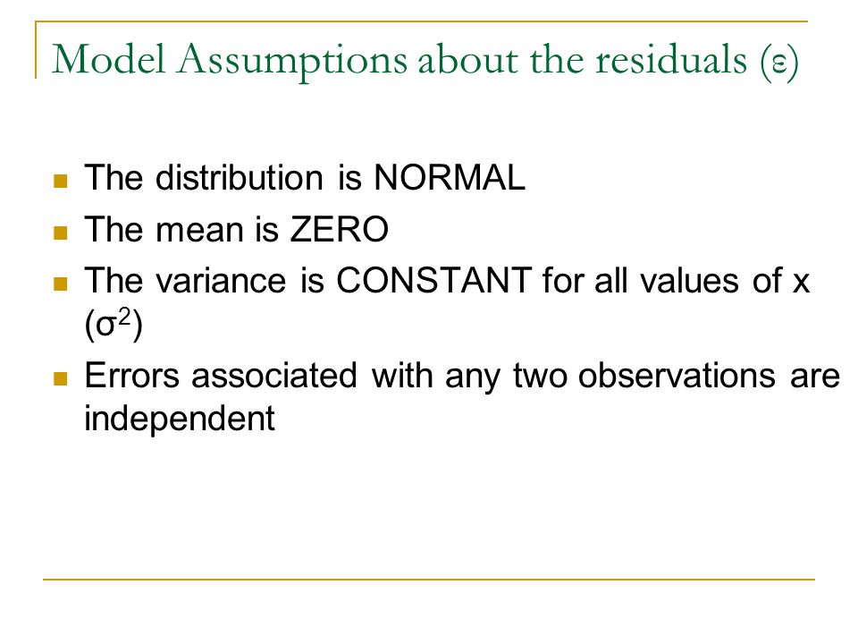 Model Assumptions about the residuals (ε) The distribution is NORMAL The mean is ZERO The variance is CONSTANT for all values of x (σ 2 ) Errors associated with any two observations are independent