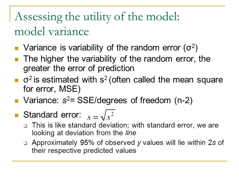 Assessing the utility of the model: model variance Variance is variability of the random error (σ 2 ) The higher the variability of the random error, the greater the error of prediction σ 2 is estimated with s 2 (often called the mean square for error, MSE) Variance: s 2 = SSE/degrees of freedom (n-2) Standard error:  This is like standard deviation; with standard error, we are looking at deviation from the line  Approximately 95% of observed y values will lie within 2s of their respective predicted values