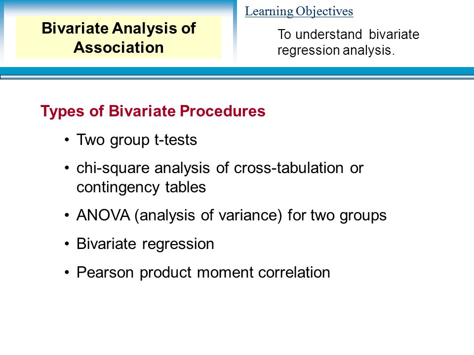 Learning Objectives Types of Bivariate Procedures Two group t-tests chi-square analysis of cross-tabulation or contingency tables ANOVA (analysis of variance) for two groups Bivariate regression Pearson product moment correlation To understand bivariate regression analysis.