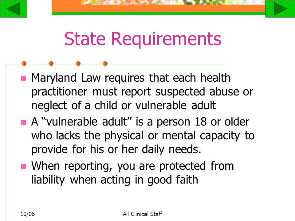 10/06All Clinical Staff State Requirements Maryland Law requires that each health practitioner must report suspected abuse or neglect of a child or vulnerable adult A vulnerable adult is a person 18 or older who lacks the physical or mental capacity to provide for his or her daily needs.