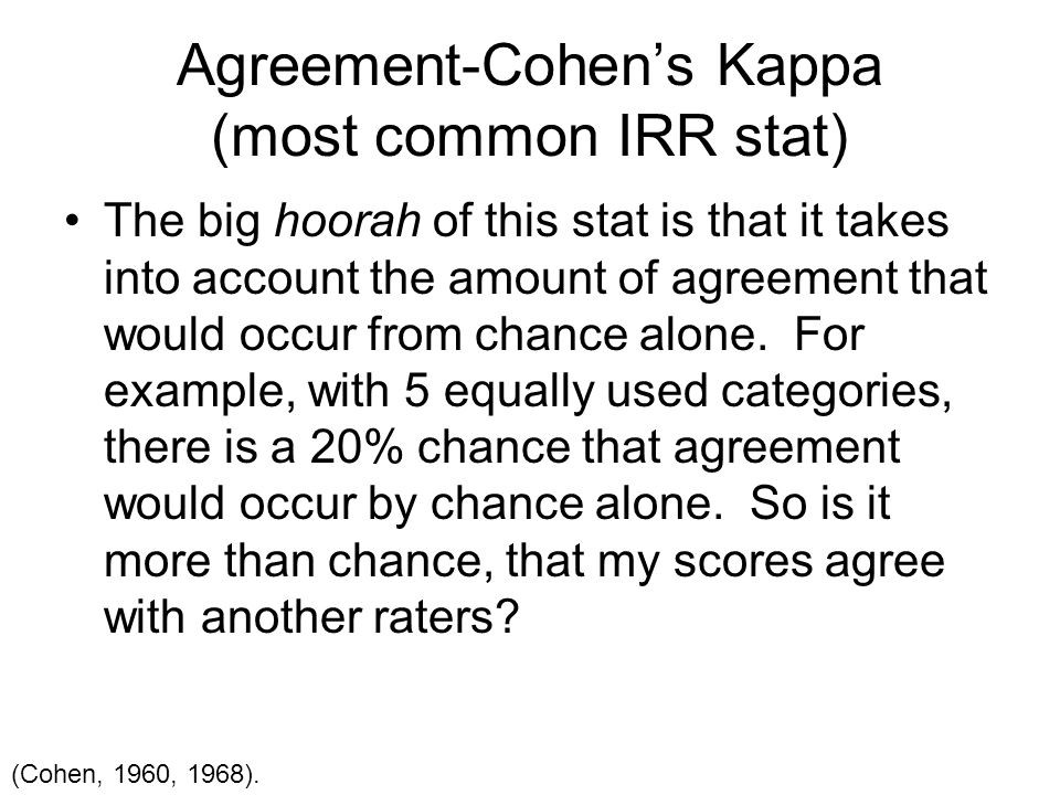 Agreement-Cohen’s Kappa (most common IRR stat) The big hoorah of this stat is that it takes into account the amount of agreement that would occur from chance alone.