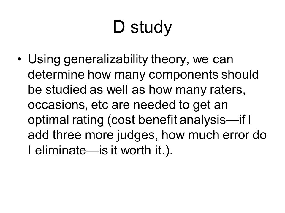D study Using generalizability theory, we can determine how many components should be studied as well as how many raters, occasions, etc are needed to get an optimal rating (cost benefit analysis—if I add three more judges, how much error do I eliminate—is it worth it.).