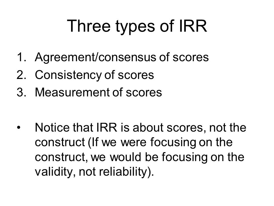 Three types of IRR 1.Agreement/consensus of scores 2.Consistency of scores 3.Measurement of scores Notice that IRR is about scores, not the construct (If we were focusing on the construct, we would be focusing on the validity, not reliability).