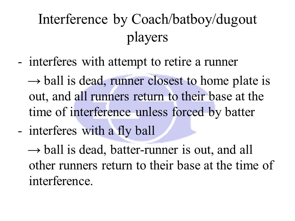 Interference by Coach/batboy/dugout players -interferes with attempt to retire a runner → ball is dead, runner closest to home plate is out, and all runners return to their base at the time of interference unless forced by batter -interferes with a fly ball → ball is dead, batter-runner is out, and all other runners return to their base at the time of interference.