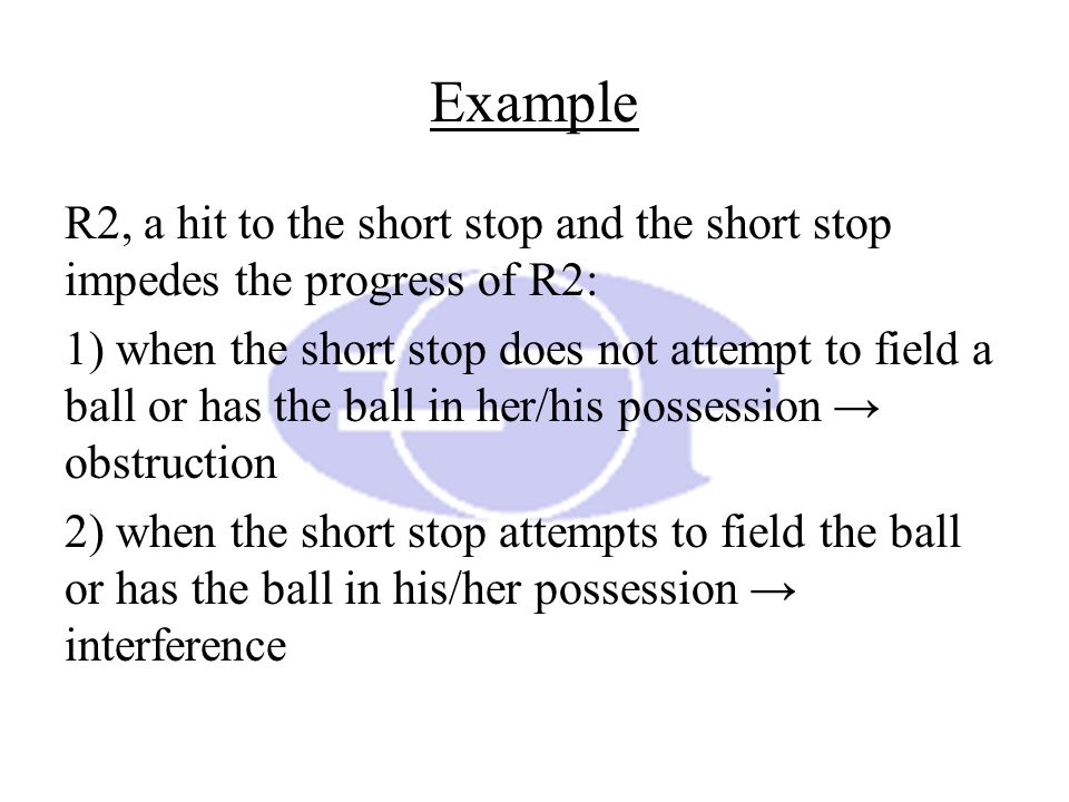 Example R2, a hit to the short stop and the short stop impedes the progress of R2: 1) when the short stop does not attempt to field a ball or has the ball in her/his possession → obstruction 2) when the short stop attempts to field the ball or has the ball in his/her possession → interference