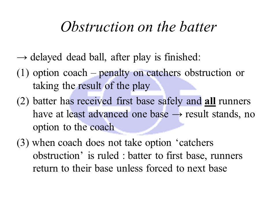Obstruction on the batter → delayed dead ball, after play is finished: (1)option coach – penalty on catchers obstruction or taking the result of the play (2)batter has received first base safely and all runners have at least advanced one base → result stands, no option to the coach (3) when coach does not take option ‘catchers obstruction’ is ruled : batter to first base, runners return to their base unless forced to next base