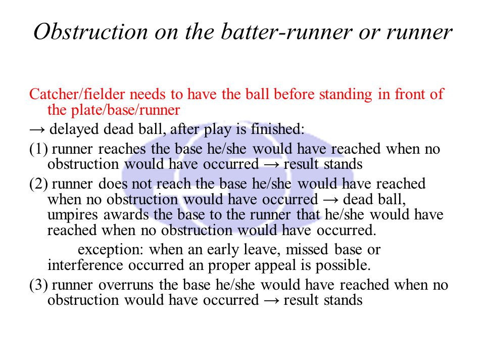 Obstruction on the batter-runner or runner Catcher/fielder needs to have the ball before standing in front of the plate/base/runner → delayed dead ball, after play is finished: (1) runner reaches the base he/she would have reached when no obstruction would have occurred → result stands (2) runner does not reach the base he/she would have reached when no obstruction would have occurred → dead ball, umpires awards the base to the runner that he/she would have reached when no obstruction would have occurred.