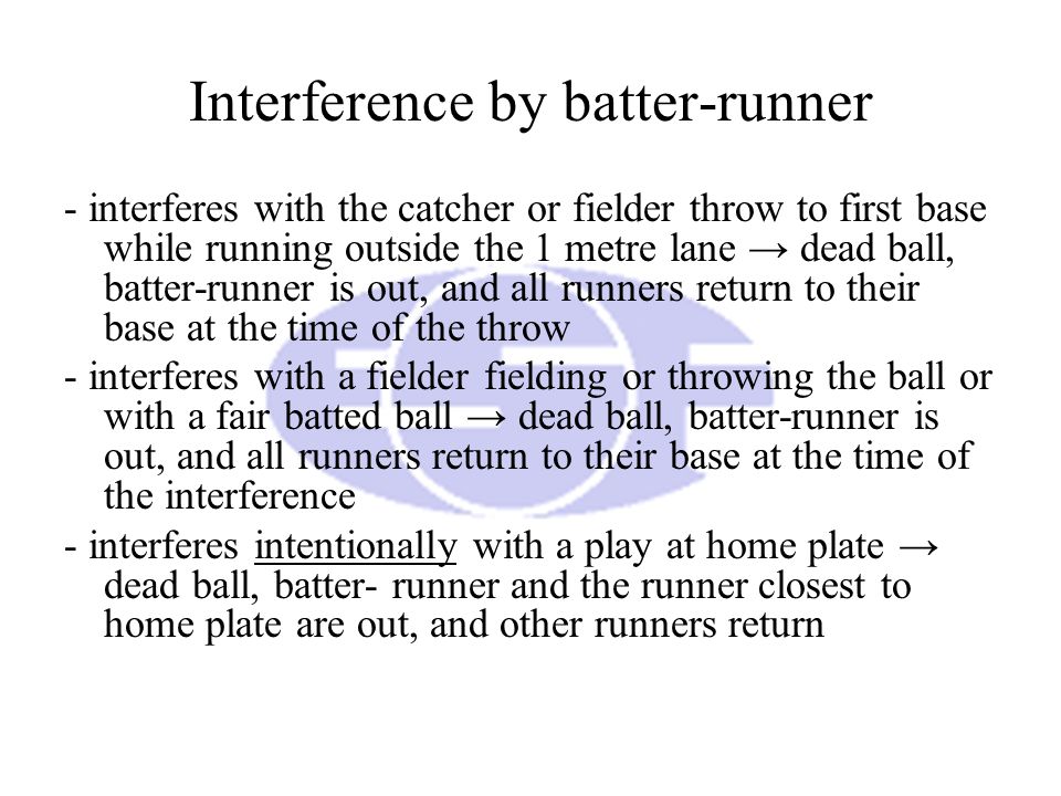 Interference by batter-runner - interferes with the catcher or fielder throw to first base while running outside the 1 metre lane → dead ball, batter-runner is out, and all runners return to their base at the time of the throw - interferes with a fielder fielding or throwing the ball or with a fair batted ball → dead ball, batter-runner is out, and all runners return to their base at the time of the interference - interferes intentionally with a play at home plate → dead ball, batter- runner and the runner closest to home plate are out, and other runners return