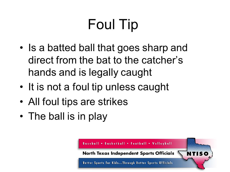 Foul Tip Is a batted ball that goes sharp and direct from the bat to the catcher’s hands and is legally caught It is not a foul tip unless caught All foul tips are strikes The ball is in play