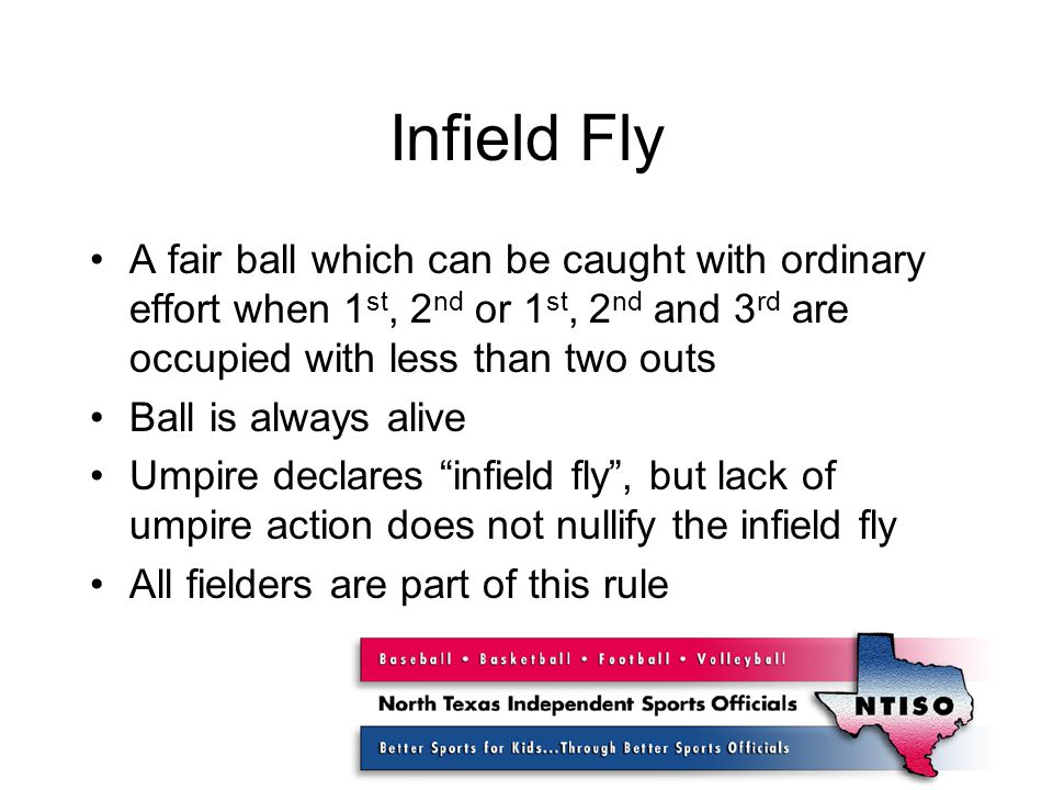 Infield Fly A fair ball which can be caught with ordinary effort when 1 st, 2 nd or 1 st, 2 nd and 3 rd are occupied with less than two outs Ball is always alive Umpire declares infield fly , but lack of umpire action does not nullify the infield fly All fielders are part of this rule