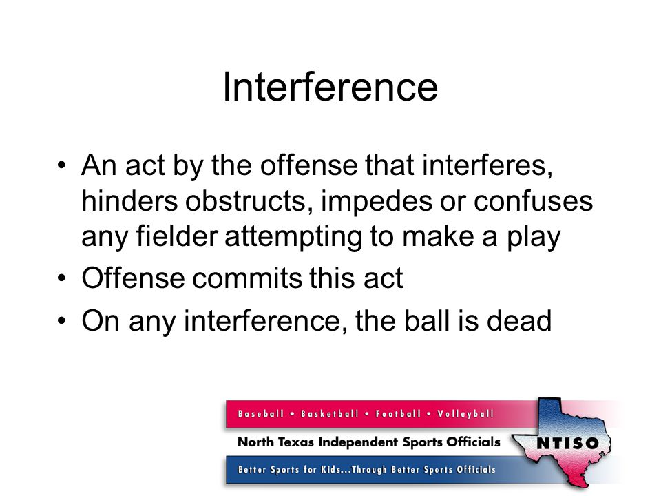 Interference An act by the offense that interferes, hinders obstructs, impedes or confuses any fielder attempting to make a play Offense commits this act On any interference, the ball is dead