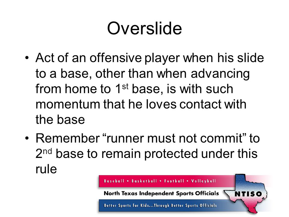 Overslide Act of an offensive player when his slide to a base, other than when advancing from home to 1 st base, is with such momentum that he loves contact with the base Remember runner must not commit to 2 nd base to remain protected under this rule