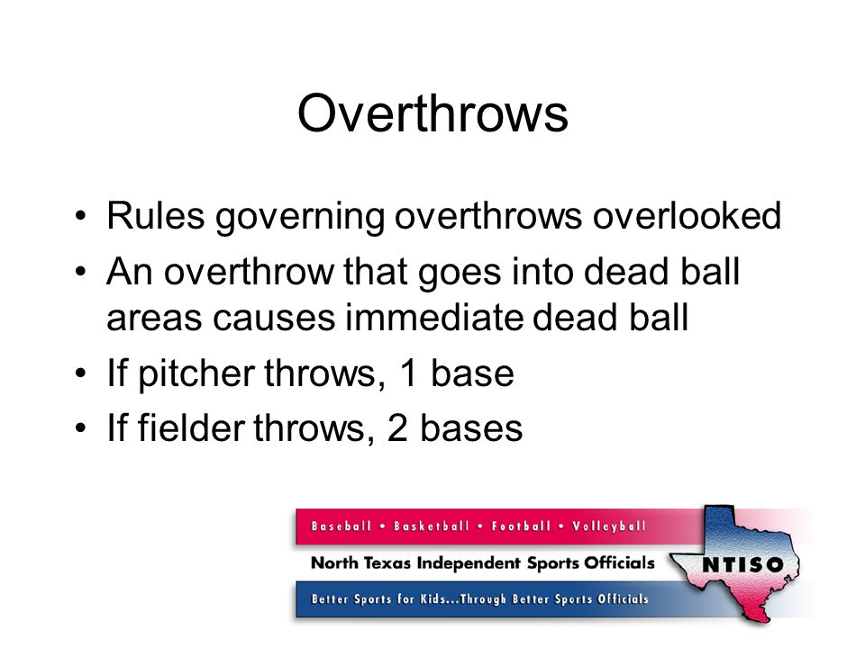 Overthrows Rules governing overthrows overlooked An overthrow that goes into dead ball areas causes immediate dead ball If pitcher throws, 1 base If fielder throws, 2 bases