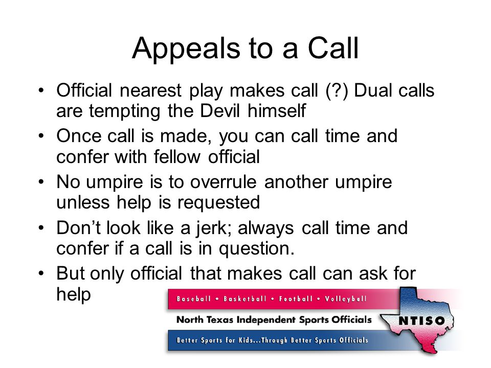 Appeals to a Call Official nearest play makes call ( ) Dual calls are tempting the Devil himself Once call is made, you can call time and confer with fellow official No umpire is to overrule another umpire unless help is requested Don’t look like a jerk; always call time and confer if a call is in question.