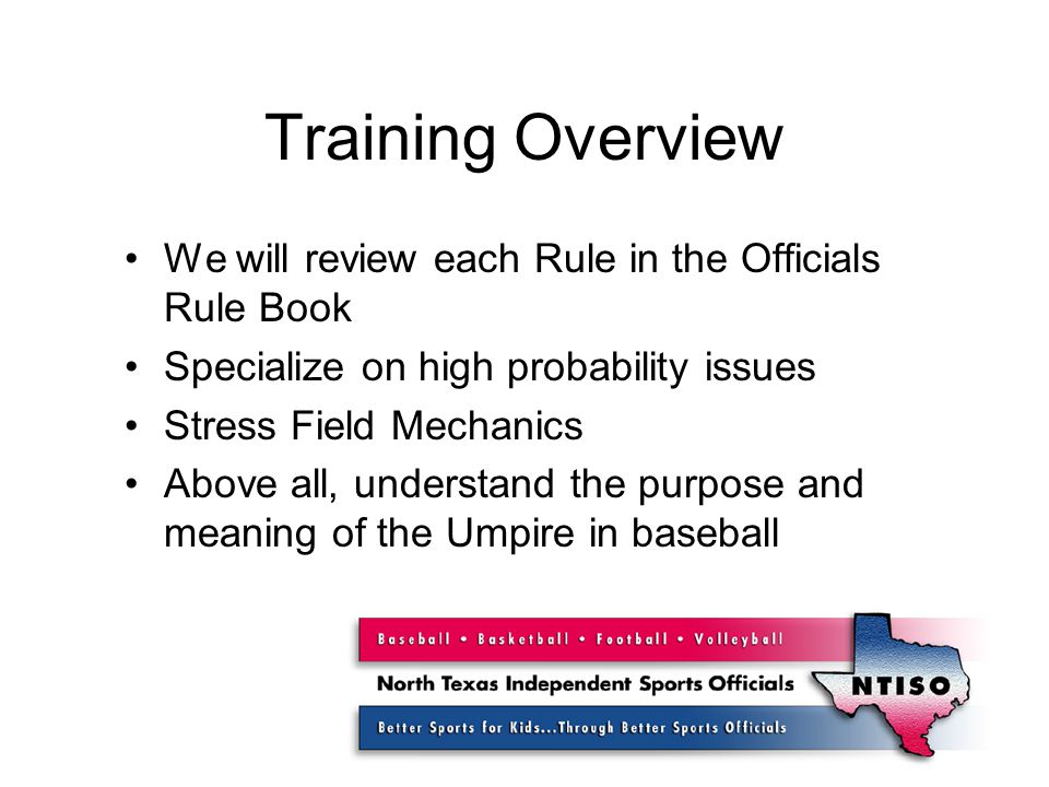 Training Overview We will review each Rule in the Officials Rule Book Specialize on high probability issues Stress Field Mechanics Above all, understand the purpose and meaning of the Umpire in baseball