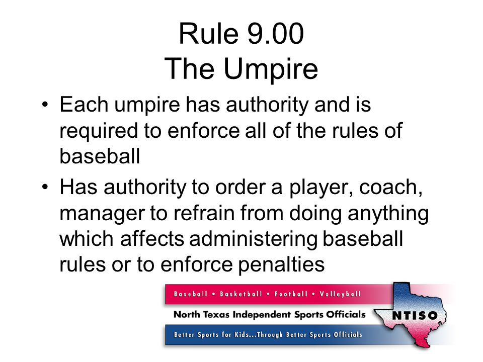 Rule 9.00 The Umpire Each umpire has authority and is required to enforce all of the rules of baseball Has authority to order a player, coach, manager to refrain from doing anything which affects administering baseball rules or to enforce penalties