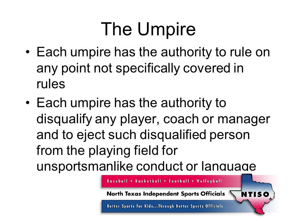 The Umpire Each umpire has the authority to rule on any point not specifically covered in rules Each umpire has the authority to disqualify any player, coach or manager and to eject such disqualified person from the playing field for unsportsmanlike conduct or language
