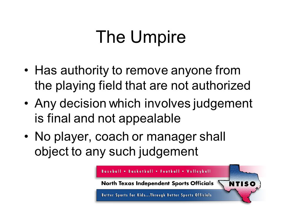 The Umpire Has authority to remove anyone from the playing field that are not authorized Any decision which involves judgement is final and not appealable No player, coach or manager shall object to any such judgement