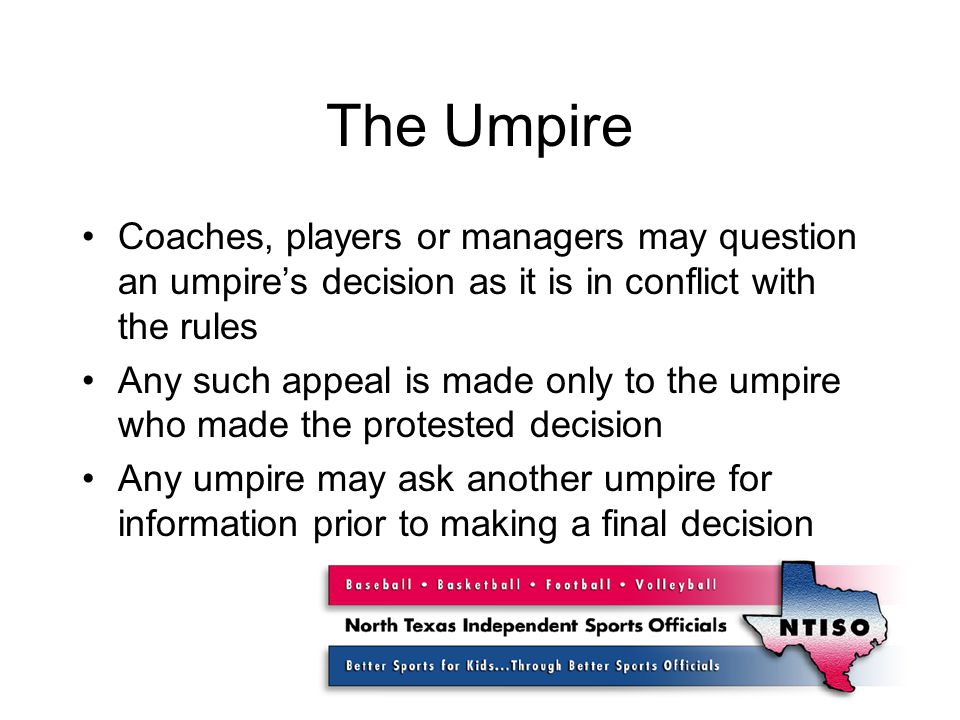 The Umpire Coaches, players or managers may question an umpire’s decision as it is in conflict with the rules Any such appeal is made only to the umpire who made the protested decision Any umpire may ask another umpire for information prior to making a final decision