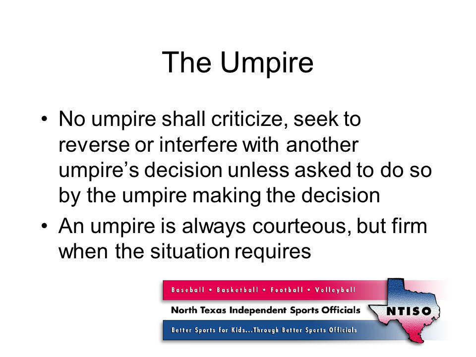 The Umpire No umpire shall criticize, seek to reverse or interfere with another umpire’s decision unless asked to do so by the umpire making the decision An umpire is always courteous, but firm when the situation requires