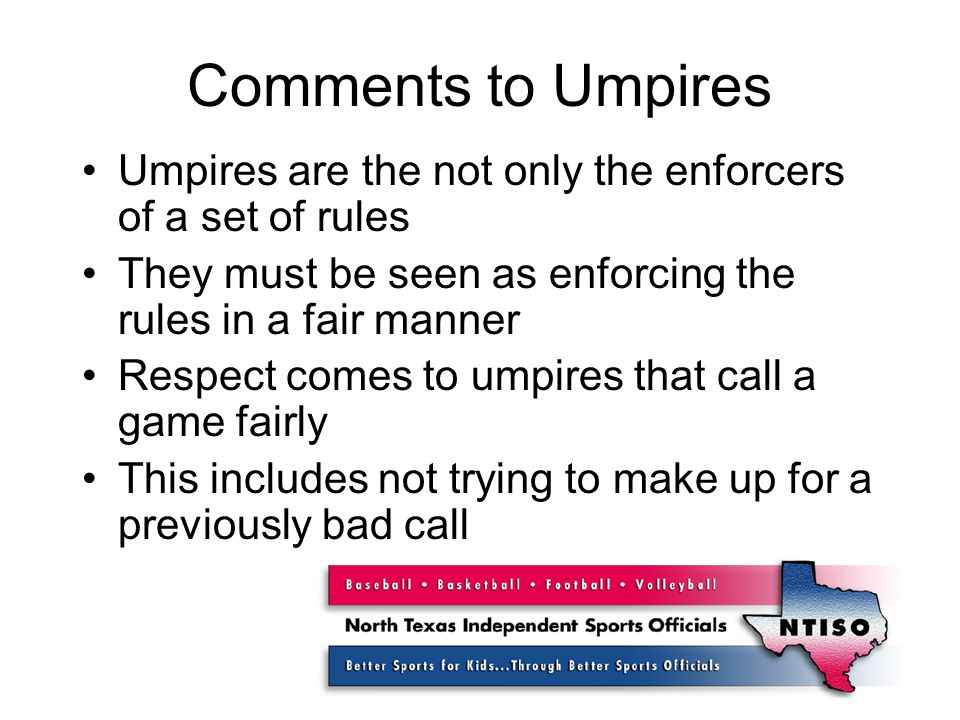 Comments to Umpires Umpires are the not only the enforcers of a set of rules They must be seen as enforcing the rules in a fair manner Respect comes to umpires that call a game fairly This includes not trying to make up for a previously bad call