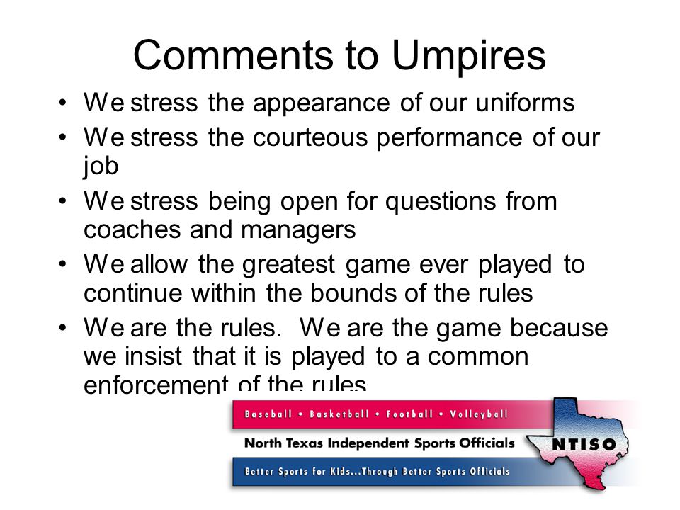 Comments to Umpires We stress the appearance of our uniforms We stress the courteous performance of our job We stress being open for questions from coaches and managers We allow the greatest game ever played to continue within the bounds of the rules We are the rules.