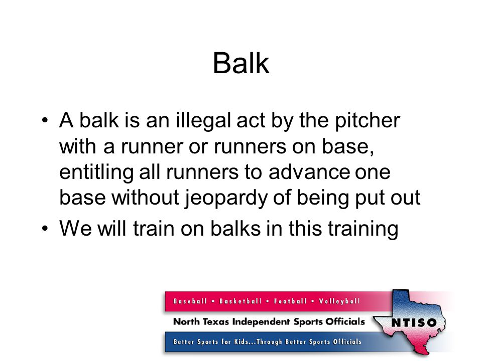 Balk A balk is an illegal act by the pitcher with a runner or runners on base, entitling all runners to advance one base without jeopardy of being put out We will train on balks in this training