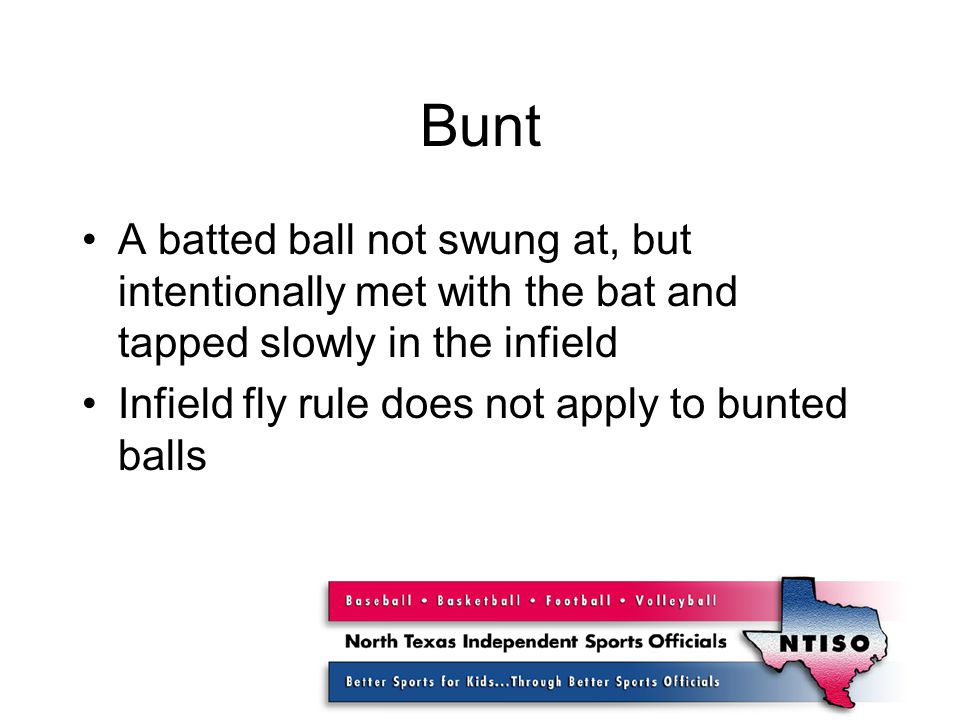 Bunt A batted ball not swung at, but intentionally met with the bat and tapped slowly in the infield Infield fly rule does not apply to bunted balls