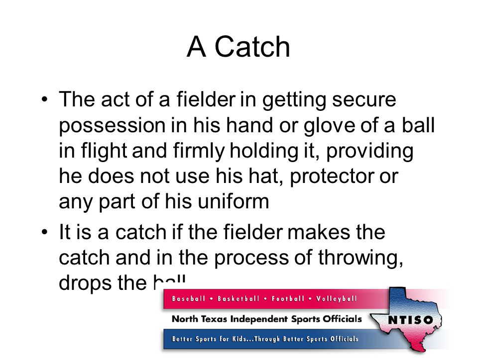 A Catch The act of a fielder in getting secure possession in his hand or glove of a ball in flight and firmly holding it, providing he does not use his hat, protector or any part of his uniform It is a catch if the fielder makes the catch and in the process of throwing, drops the ball