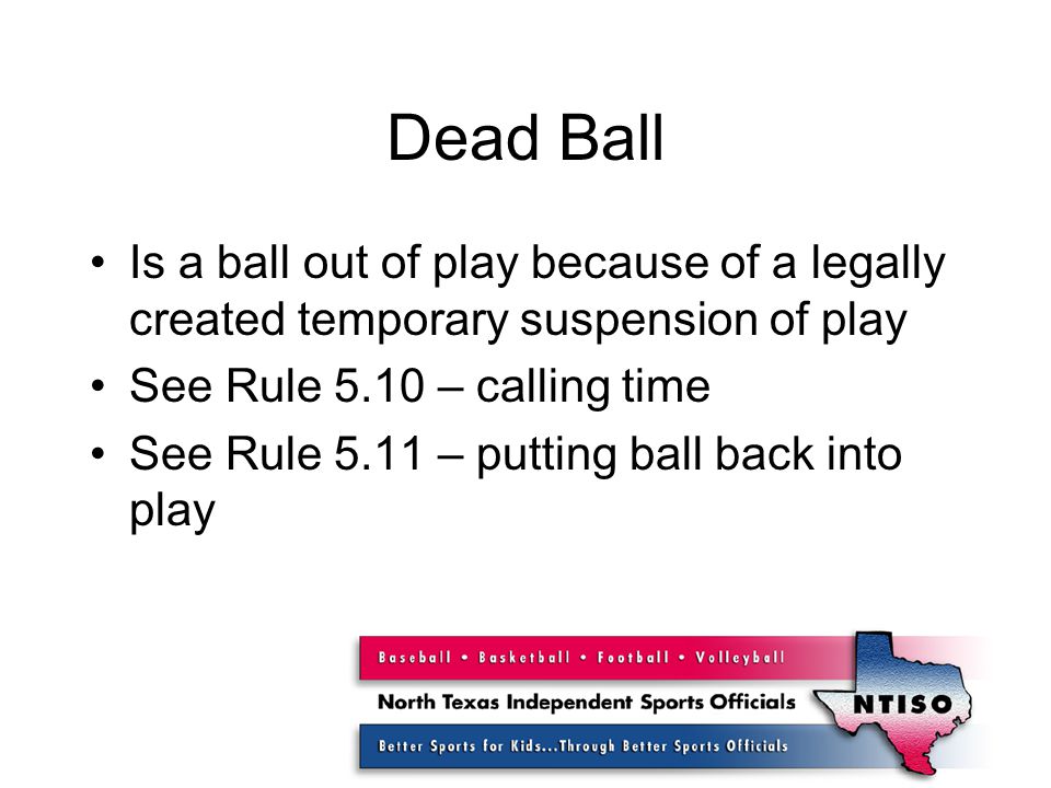 Dead Ball Is a ball out of play because of a legally created temporary suspension of play See Rule 5.10 – calling time See Rule 5.11 – putting ball back into play