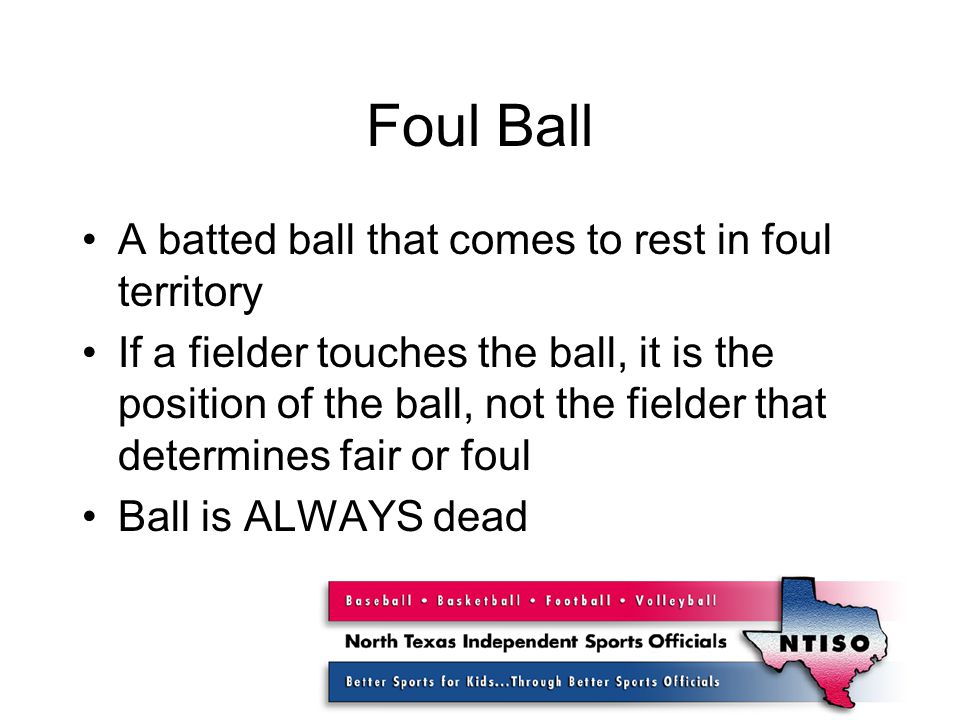 Foul Ball A batted ball that comes to rest in foul territory If a fielder touches the ball, it is the position of the ball, not the fielder that determines fair or foul Ball is ALWAYS dead