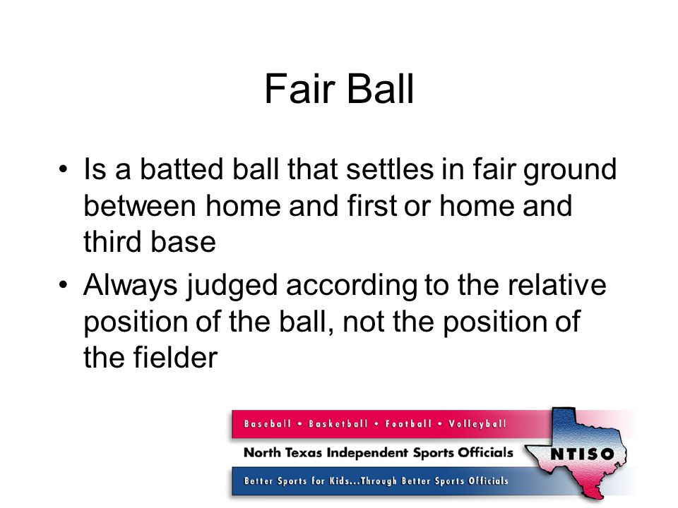 Fair Ball Is a batted ball that settles in fair ground between home and first or home and third base Always judged according to the relative position of the ball, not the position of the fielder