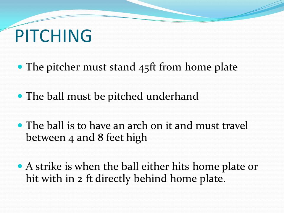 PITCHING The pitcher must stand 45ft from home plate The ball must be pitched underhand The ball is to have an arch on it and must travel between 4 and 8 feet high A strike is when the ball either hits home plate or hit with in 2 ft directly behind home plate.