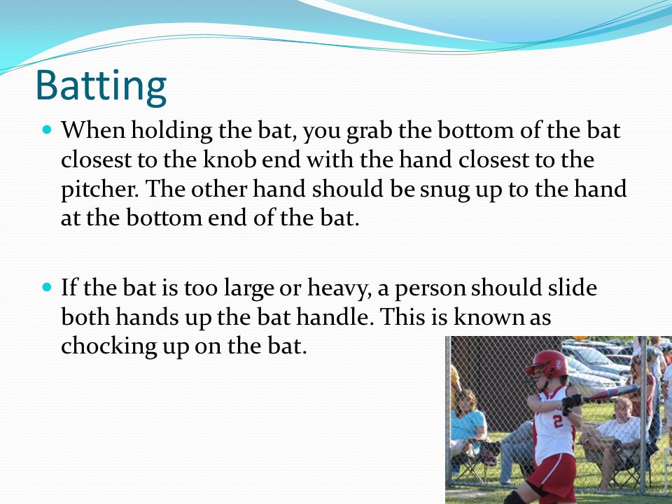 Batting When holding the bat, you grab the bottom of the bat closest to the knob end with the hand closest to the pitcher.