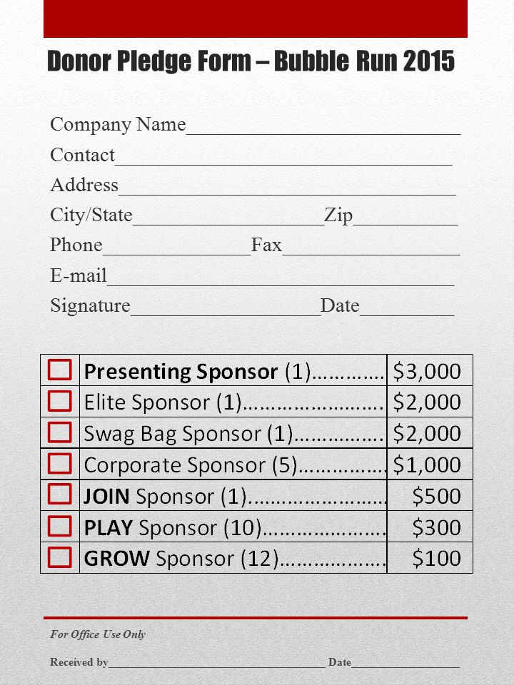 Donor Pledge Form – Bubble Run 2015 Company Name__________________________ Contact________________________________ Address________________________________ City/State__________________Zip__________ Phone______________Fax_________________  _________________________________ Signature__________________Date_________ For Office Use Only Received by______________________________________ Date___________________