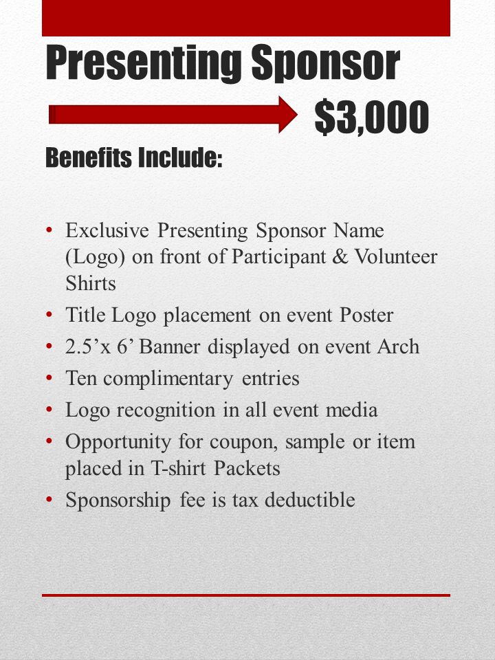 Presenting Sponsor $3,000 Benefits Include: Exclusive Presenting Sponsor Name (Logo) on front of Participant & Volunteer Shirts Title Logo placement on event Poster 2.5’x 6’ Banner displayed on event Arch Ten complimentary entries Logo recognition in all event media Opportunity for coupon, sample or item placed in T-shirt Packets Sponsorship fee is tax deductible